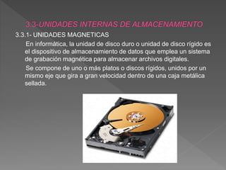 3.3.1- UNIDADES MAGNETICAS
En informática, la unidad de disco duro o unidad de disco rígido es
el dispositivo de almacenamiento de datos que emplea un sistema
de grabación magnética para almacenar archivos digitales.
Se compone de uno o más platos o discos rígidos, unidos por un
mismo eje que gira a gran velocidad dentro de una caja metálica
sellada.
 