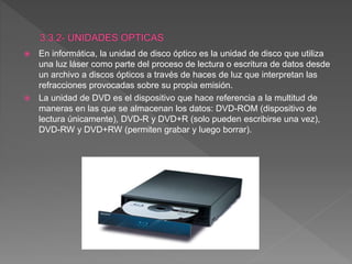  En informática, la unidad de disco óptico es la unidad de disco que utiliza
una luz láser como parte del proceso de lectura o escritura de datos desde
un archivo a discos ópticos a través de haces de luz que interpretan las
refracciones provocadas sobre su propia emisión.
 La unidad de DVD es el dispositivo que hace referencia a la multitud de
maneras en las que se almacenan los datos: DVD-ROM (dispositivo de
lectura únicamente), DVD-R y DVD+R (solo pueden escribirse una vez),
DVD-RW y DVD+RW (permiten grabar y luego borrar).
 