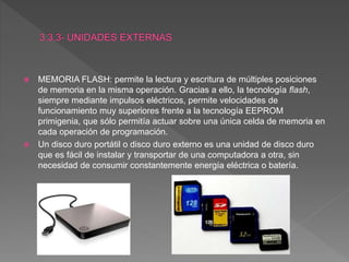  MEMORIA FLASH: permite la lectura y escritura de múltiples posiciones
de memoria en la misma operación. Gracias a ello, la tecnología flash,
siempre mediante impulsos eléctricos, permite velocidades de
funcionamiento muy superiores frente a la tecnología EEPROM
primigenia, que sólo permitía actuar sobre una única celda de memoria en
cada operación de programación.
 Un disco duro portátil o disco duro externo es una unidad de disco duro
que es fácil de instalar y transportar de una computadora a otra, sin
necesidad de consumir constantemente energía eléctrica o batería.
 