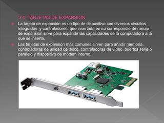  La tarjeta de expansión es un tipo de dispositivo con diversos circuitos
integrados y controladores, que insertada en su correspondiente ranura
de expansión sirve para expandir las capacidades de la computadora a la
que se inserta.
 Las tarjetas de expansión más comunes sirven para añadir memoria,
controladoras de unidad de disco, controladoras de vídeo, puertos serie o
paralelo y dispositivo de módem interno.
 