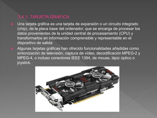  Una tarjeta gráfica es una tarjeta de expansión o un circuito integrado
(chip), de la placa base del ordenador, que se encarga de procesar los
datos provenientes de la unidad central de procesamiento (CPU) y
transformarlos en información comprensible y representable en el
dispositivo de salida
 Algunas tarjetas gráficas han ofrecido funcionalidades añadidas como
sintonización de televisión, captura de vídeo, decodificación MPEG-2 y
MPEG-4, o incluso conectores IEEE 1394, de mouse, lápiz óptico o
joystick.
 