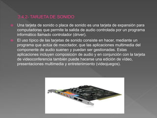 Una tarjeta de sonido o placa de sonido es una tarjeta de expansión para
computadoras que permite la salida de audio controlada por un programa
informático llamado controlador (driver).
 El uso típico de las tarjetas de sonido consiste en hacer, mediante un
programa que actúa de mezclador, que las aplicaciones multimedia del
componente de audio suenen y puedan ser gestionadas. Estas
aplicaciones incluyen composición de audio y en conjunción con la tarjeta
de videoconferencia también puede hacerse una edición de vídeo,
presentaciones multimedia y entretenimiento (videojuegos).
 