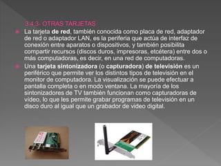  La tarjeta de red, también conocida como placa de red, adaptador
de red o adaptador LAN, es la periferia que actúa de interfaz de
conexión entre aparatos o dispositivos, y también posibilita
compartir recursos (discos duros, impresoras, etcétera) entre dos o
más computadoras, es decir, en una red de computadoras.
 Una tarjeta sintonizadora (o capturadora) de televisión es un
periférico que permite ver los distintos tipos de televisión en el
monitor de computadora. La visualización se puede efectuar a
pantalla completa o en modo ventana. La mayoría de los
sintonizadores de TV también funcionan como capturadoras de
vídeo, lo que les permite grabar programas de televisión en un
disco duro al igual que un grabador de video digital.
 