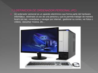  Un ordenador personal es un aparato electrónico que forma parte del hardware
informático, destinado al uso de una persona y que le permite trabajar de manera
local o en red, conectarse y navegar por internet, gestionar su correo, ver fotos o
vídeos, escuchar música, etc…
 