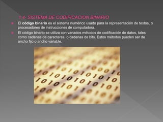  El código binario es el sistema numérico usado para la representación de textos, o
procesadores de instrucciones de computadora.
 El código binario se utiliza con variados métodos de codificación de datos, tales
como cadenas de caracteres, o cadenas de bits. Estos métodos pueden ser de
ancho fijo o ancho variable.
 