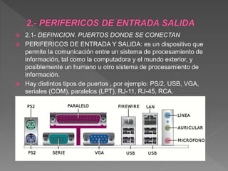  2.1- DEFINICION. PUERTOS DONDE SE CONECTAN
 PERIFERICOS DE ENTRADA Y SALIDA: es un dispositivo que
permite la comunicación entre un sistema de procesamiento de
información, tal como la computadora y el mundo exterior, y
posiblemente un humano u otro sistema de procesamiento de
información.
 Hay distintos tipos de puertos , por ejemplo: PS/2, USB, VGA,
seriales (COM), paralelos (LPT), RJ-11, RJ-45, RCA.
 