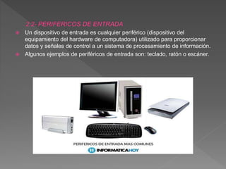  Un dispositivo de entrada es cualquier periférico (dispositivo del
equipamiento del hardware de computadora) utilizado para proporcionar
datos y señales de control a un sistema de procesamiento de información.
 Algunos ejemplos de periféricos de entrada son: teclado, ratón o escáner.
 