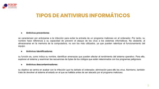 TIPOS DE ANTIVIRUS INFORMÁTICOS
11
● Antivirus preventores:
se caracterizan por anticiparse a la infección para evitar la entrada de un programa malicioso en el ordenador. Por tanto, su
nombre hace referencia a su capacidad de prevenir el ataque de los virus a los sistemas informáticos. No obstante, al
almacenarse en la memoria de la computadora, no son los más utilizados, ya que pueden ralentizar el funcionamiento del
equipo.
● Antivirus identificadores:
su función es, como indica su nombre, identificar amenazas que pueden afectar al rendimiento del sistema operativo. Para ello,
exploran el sistema y examinan las secuencias de bytes de los códigos que están relacionados con los programas peligrosos.
● Antivirus descontaminadores:
su objetivo se centra en acabar con la infección que ha dañado el ordenador, eliminación para ello los virus. Asimismo, también
trata de devolver al sistema el estado en el que se hallaba antes de ser atacado por el programa malicioso.
 