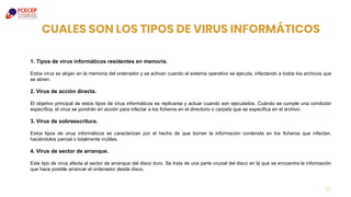 CUALES SON LOS TIPOS DE VIRUS INFORMÁTICOS
12
1. Tipos de virus informáticos residentes en memoria.
Estos virus se alojan en la memoria del ordenador y se activan cuando el sistema operativo se ejecuta, infectando a todos los archivos que
se abren.
2. Virus de acción directa.
El objetivo principal de estos tipos de virus informáticos es replicarse y actuar cuando son ejecutados. Cuándo se cumple una condición
específica, el virus se pondrán en acción para infectar a los ficheros en el directorio o carpeta que se especifica en el archivo.
3. Virus de sobreescritura.
Estos tipos de virus informáticos se caracterizan por el hecho de que borran la información contenida en los ficheros que infectan,
haciéndolos parcial o totalmente inútiles.
4. Virus de sector de arranque.
Este tipo de virus afecta al sector de arranque del disco duro. Se trata de una parte crucial del disco en la que se encuentra la información
que hace posible arrancar el ordenador desde disco.
 