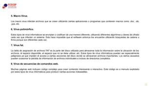 13
5. Macro Virus.
Los macro virus infectan archivos que se crean utilizando ciertas aplicaciones o programas que contienen macros como .doc, .xls,
.pps, etc.
6. Virus polimórfico.
Estos tipos de virus informáticos se encriptan o codifican de una manera diferente, utilizando diferentes algoritmos y claves de cifrado
cada vez que infectan un sistema. Esto hace imposible que el software antivirus los encuentre utilizando búsquedas de cadena o
firma porque son diferentes cada vez.
7. Virus fat.
La tabla de asignación de archivos FAT es la parte del disco utilizada para almacenar toda la información sobre la ubicación de los
archivos, el espacio disponible, el espacio que no se debe utilizar, etc. Estos tipos de virus informáticos pueden ser especialmente
peligrosos ya que impiden el acceso a ciertas secciones del disco donde se almacenan archivos importantes. Los daños causados
pueden ocasionar la pérdida de información de archivos individuales e incluso de directorios completos.
8. Virus de secuencias de comandos web.
Muchas páginas web incluyen código complejo para crear contenido interesante e interactivo. Este código es a menudo explotado
por estos tipos de virus informáticos para producir ciertas acciones indeseables.
 