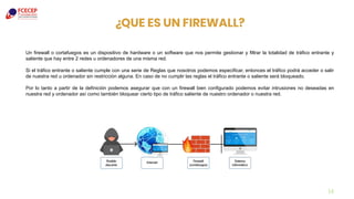 ¿QUE ES UN FIREWALL?
14
Un firewall o cortafuegos es un dispositivo de hardware o un software que nos permite gestionar y filtrar la totalidad de tráfico entrante y
saliente que hay entre 2 redes u ordenadores de una misma red.
Si el tráfico entrante o saliente cumple con una serie de Reglas que nosotros podemos especificar, entonces el tráfico podrá acceder o salir
de nuestra red u ordenador sin restricción alguna. En caso de no cumplir las reglas el tráfico entrante o saliente será bloqueado.
Por lo tanto a partir de la definición podemos asegurar que con un firewall bien configurado podemos evitar intrusiones no deseadas en
nuestra red y ordenador así como también bloquear cierto tipo de tráfico saliente de nuestro ordenador o nuestra red.
 