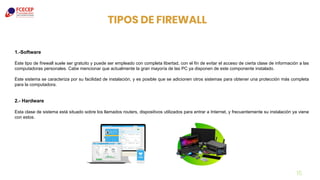 15
TIPOS DE FIREWALL
1.-Software
Este tipo de firewall suele ser gratuito y puede ser empleado con completa libertad, con el fin de evitar el acceso de cierta clase de información a las
computadoras personales. Cabe mencionar que actualmente la gran mayoría de las PC ya disponen de este componente instalado.
Este sistema se caracteriza por su facilidad de instalación, y es posible que se adicionen otros sistemas para obtener una protección más completa
para la computadora.
2.- Hardware
Esta clase de sistema está situado sobre los llamados routers, dispositivos utilizados para entrar a Internet, y frecuentemente su instalación ya viene
con estos.
 