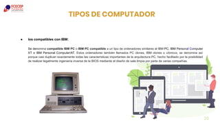 ● los compatibles con IBM:
Se denomina compatible IBM PC o IBM PC compatible a un tipo de ordenadores similares al IBM PC, IBM Personal Computer
XT e IBM Personal Computer/AT. Estos ordenadores también llamados PC clones, IBM clones o clónicos, se denomina así
porque casi duplican exactamente todas las características importantes de la arquitectura PC, hecho facilitado por la posibilidad
de realizar legalmente ingeniería inversa de la BIOS mediante el diseño de sala limpia por parte de varias compañías.
20
TIPOS DE COMPUTADOR
 