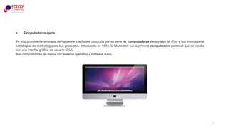 21
● Computadores apple
Es una prominente empresa de hardware y software conocida por su serie de computadoras personales, el iPod y sus innovadoras
estrategias de marketing para sus productos. Introducida en 1984, la Macintosh fue la primera computadora personal que se vendía
con una interfaz gráfica de usuario (GUI)
Son computadores de marca con sistema operativo y software único.
 