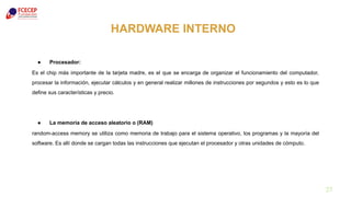 27
HARDWARE INTERNO
● Procesador:
Es el chip más importante de la tarjeta madre, es el que se encarga de organizar el funcionamiento del computador,
procesar la información, ejecutar cálculos y en general realizar millones de instrucciones por segundos y esto es lo que
define sus características y precio.
● La memoria de acceso aleatorio o (RAM)
random-access memory se utiliza como memoria de trabajo para el sistema operativo, los programas y la mayoría del
software. Es allí donde se cargan todas las instrucciones que ejecutan el procesador y otras unidades de cómputo.
 