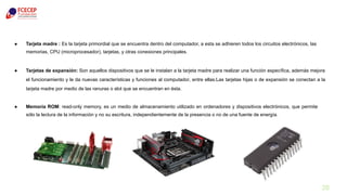 28
● Tarjeta madre : Es la tarjeta primordial que se encuentra dentro del computador, a esta se adhieren todos los circuitos electrónicos, las
memorias, CPU (microprocesador), tarjetas, y otras conexiones principales.
● Tarjetas de expansión: Son aquellos dispositivos que se le instalan a la tarjeta madre para realizar una función específica, además mejora
el funcionamiento y le da nuevas características y funciones al computador, entre ellas:Las tarjetas hijas o de expansión se conectan a la
tarjeta madre por medio de las ranuras o slot que se encuentran en ésta.
● Memoria ROM: read-only memory, es un medio de almacenamiento utilizado en ordenadores y dispositivos electrónicos, que permite
sólo la lectura de la información y no su escritura, independientemente de la presencia o no de una fuente de energía.
 