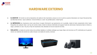 29
HARDWARE EXTERNO
● EL MONITOR :El monitor es de los dispositivos de salida el más importante, porque es con el cual los usuarios interactúan con mayor frecuencia.Hay
de diferentes formas:- rayos catódicos- monocromáticos- a color- de pantalla plana- cristal líquido
● LA IMPRESORA:Las impresoras sirven para llevar al papel información que generamos en la pantalla, desde el texto propiamente dicho hasta
fotografías de cualquier clase. Las hay de muchas clases, desde la clásicas matriciales (de agujas) hasta las silenciosas impresoras láser en blanco y
negro y también en color. Hoy día, el tipo de impresoras más utilizadas son las de inyección de tinta.
● PARLANTES :La tarjeta de sonido traduce las señales digitales en señales análogas que luego dirige a las bocinas.Los PC multimedia por lo general
vienen con sistemas de sonido los cuales incluyen una tarjeta de sonido y bocinas.
 