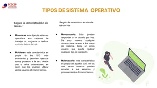 ● Monotarea: este tipo de sistemas
operativos son capaces de
manejar un programa o realizar
una sola tarea a la vez.
● Multitarea: esta característica es
propia de los S.O. más
avanzados y permiten ejecutar
varios procesos a la vez, desde
uno o varios ordenadores, es
decir que los pueden utilizar
varios usuarios al mismo tiempo.
TIPOS DE SISTEMA OPERATIVO
● Monousuario: Sólo pueden
responder a un usuario por vez.
De esta manera, cualquier
usuario tiene acceso a los datos
del sistema. Existe un único
usuario que puede realizar
cualquier tipo de operación.
● Multiusuario: esta característica
es propia de aquellos S.O. en los
que varios usuarios pueden
acceder a sus servicios y
procesamientos al mismo tiempo.
7
Según la administración de
tareas:
Según la administración de
usuarios:
 