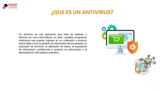 ¿QUE ES UN ANTIVIRUS?
9
Un antivirus es una aplicación que trata de detectar y
eliminar los virus informáticos, es decir, aquellos programas
maliciosos que pueden ingresar en un ordenador y producir
daños tales como la pérdida de efectividad del procesador, la
supresión de archivos, la alteración de datos, la exposición
de información confidencial a usuarios no autorizados o la
desinstalación del sistema operativo.
 
