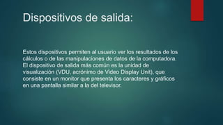 Dispositivos de salida:
Estos dispositivos permiten al usuario ver los resultados de los
cálculos o de las manipulaciones de datos de la computadora.
El dispositivo de salida más común es la unidad de
visualización (VDU, acrónimo de Video Display Unit), que
consiste en un monitor que presenta los caracteres y gráficos
en una pantalla similar a la del televisor.
 