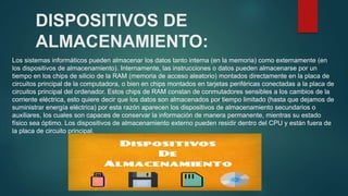 DISPOSITIVOS DE
ALMACENAMIENTO:
Los sistemas informáticos pueden almacenar los datos tanto interna (en la memoria) como externamente (en
los dispositivos de almacenamiento). Internamente, las instrucciones o datos pueden almacenarse por un
tiempo en los chips de silicio de la RAM (memoria de acceso aleatorio) montados directamente en la placa de
circuitos principal de la computadora, o bien en chips montados en tarjetas periféricas conectadas a la placa de
circuitos principal del ordenador. Estos chips de RAM constan de conmutadores sensibles a los cambios de la
corriente eléctrica, esto quiere decir que los datos son almacenados por tiempo limitado (hasta que dejamos de
suministrar energía eléctrica) por esta razón aparecen los dispositivos de almacenamiento secundarios o
auxiliares, los cuales son capaces de conservar la información de manera permanente, mientras su estado
físico sea óptimo. Los dispositivos de almacenamiento externo pueden residir dentro del CPU y están fuera de
la placa de circuito principal.
 