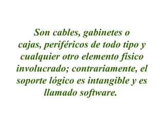 Son cables, gabinetes o
cajas, periféricos de todo tipo y
cualquier otro elemento físico
involucrado; contrariamente, el
soporte lógico es intangible y es
llamado software.
 