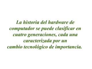 La historia del hardware de
computador se puede clasificar en
cuatro generaciones, cada una
caracterizada por un
cambio tecnológico de importancia.
 