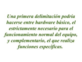 Una primera delimitación podría
hacerse entre hardware básico, el
estrictamente necesario para el
funcionamiento normal del equipo,
y complementario, el que realiza
funciones específicas.
 