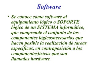 Software
• Se conoce como software al
equipamiento lógico o SOPORTE
lógico de un SISTEMA informático,
que comprende el conjunto de los
componentes lógicosnecesarios que
hacen posible la realización de tareas
específicas, en contraposición a los
componentesfísicos que son
llamados hardware
 