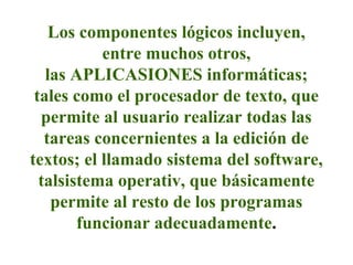 Los componentes lógicos incluyen,
entre muchos otros,
las APLICASIONES informáticas;
tales como el procesador de texto, que
permite al usuario realizar todas las
tareas concernientes a la edición de
textos; el llamado sistema del software,
talsistema operativ, que básicamente
permite al resto de los programas
funcionar adecuadamente.
 