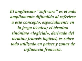 El anglicismo "software" es el más
ampliamente difundido al referirse
a este concepto, especialmente en
la jerga técnica; el término
sinónimo «logicial», derivado del
término francés logiciel, es sobre
todo utilizado en países y zonas de
influencia francesa.
 