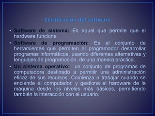 • Software de sistema: Es aquel que permite que el
hardware funcione
• Software de programación: Es el conjunto de
herramientas que permiten al programador desarrollar
programas informáticos, usando diferentes alternativas y
lenguajes de programación, de una manera práctica.
• Un sistema operativo: un conjunto de programas de
computadora destinado a permitir una administración
eficaz de sus recursos. Comienza a trabajar cuando se
enciende el computador, y gestiona el hardware de la
máquina desde los niveles más básicos, permitiendo
también la interacción con el usuario.
 