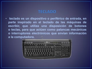 • teclado es un dispositivo o periférico de entrada, en
parte inspirado en el teclado de las máquinas de
escribir, que utiliza una disposición de botones
o teclas, para que actúen como palancas mecánicas
o interruptores electrónicos que envían información
a la computadora.
 