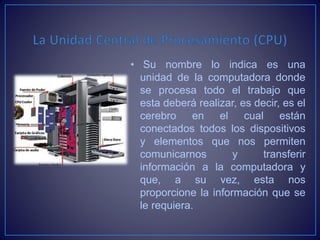 • Su nombre lo indica es una
unidad de la computadora donde
se procesa todo el trabajo que
esta deberá realizar, es decir, es el
cerebro en el cual están
conectados todos los dispositivos
y elementos que nos permiten
comunicarnos y transferir
información a la computadora y
que, a su vez, esta nos
proporcione la información que se
le requiera.
 