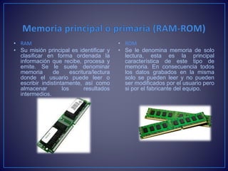 • RAM
• Su misión principal es identificar y
clasificar en forma ordenada la
información que recibe, procesa y
emite. Se le suele denominar
memoria de escritura/lectura
donde el usuario puede leer o
escribir indistintamente, así como
almacenar los resultados
intermedios.
• ROM
• Se le denomina memoria de solo
lectura, esta es la principal
característica de este tipo de
memoria. En consecuencia todos
los datos grabados en la misma
solo se pueden leer y no pueden
ser modificados por el usuario pero
si por el fabricante del equipo.
 