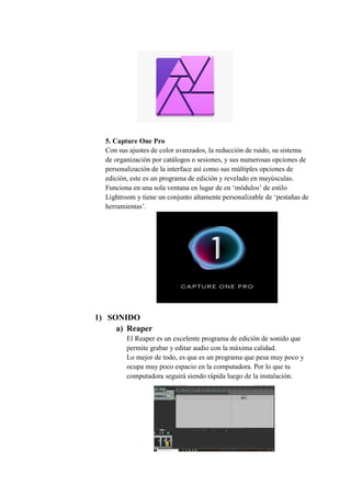 5. Capture One Pro
Con sus ajustes de color avanzados, la reducción de ruido, su sistema
de organización por catálogos o sesiones, y sus numerosas opciones de
personalización de la interface así como sus múltiples opciones de
edición, este es un programa de edición y revelado en mayúsculas.
Funciona en una sola ventana en lugar de en ‘módulos’ de estilo
Lightroom y tiene un conjunto altamente personalizable de ‘pestañas de
herramientas’.
1) SONIDO
a) Reaper
El Reaper es un excelente programa de edición de sonido que
permite grabar y editar audio con la máxima calidad.
Lo mejor de todo, es que es un programa que pesa muy poco y
ocupa muy poco espacio en la computadora. Por lo que tu
computadora seguirá siendo rápida luego de la instalación.
 