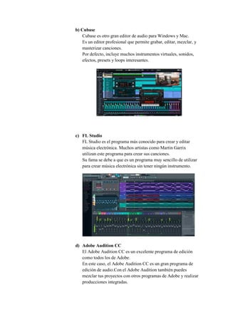 b) Cubase
Cubase es otro gran editor de audio para Windows y Mac.
Es un editor profesional que permite grabar, editar, mezclar, y
masterizar canciones.
Por defecto, incluye muchos instrumentos virtuales, sonidos,
efectos, presets y loops interesantes.
c) FL Studio
FL Studio es el programa más conocido para crear y editar
música electrónica. Muchos artistas como Martin Garrix
utilizan este programa para crear sus canciones.
Su fama se debe a que es un programa muy sencillo de utilizar
para crear música electrónica sin tener ningún instrumento.
d) Adobe Audition CC
El Adobe Audition CC es un excelente programa de edición
como todos los de Adobe.
En este caso, el Adobe Audition CC es un gran programa de
edición de audio.Con el Adobe Audition también puedes
mezclar tus proyectos con otros programas de Adobe y realizar
producciones integradas.
 