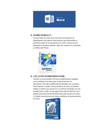 WORD PERFECT:
El procesador de textos de la suite de Corel presenta un
desplieguede innovadoras características que demuestran el
interés por parte de sus promotores en volver a hacer de este
programa un producto puntero capaz de competir en el mercado
con Microsoft Word.
ATLANTIS WORD PROCESOR:
Atlantis es un procesador de textos completamente equipado
con un enfoque innovador para el procesamiento de
documentos. Ha sido cuidadosamente diseñado con el usuario
final enmente. Cuando el procesamiento de textos es bastante
trabajo, lo último que necesita es un software hinchado con una
interfaz lenta y torpe. Es una aplicación intuitiva fácil de usar y
proporciona todas las herramientas tanto para usuarios novatos
y el poder necesario para sus tareas cotidianas de procesamiento
de textos.
 