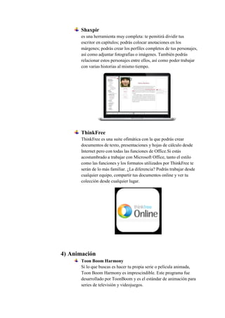 Shaxpir
es una herramienta muy completa: te pemitirá dividir tus
escritor en capítulos; podrás colocar anotaciones en los
márgenes; podrás crear los perfiles completos de tus personajes,
así como adjuntar fotografías o imágenes. También podrás
relacionar estos personajes entre ellos, así como poder trabajar
con varias historias al mismo tiempo.
ThinkFree
ThinkFree es una suite ofimática con la que podrás crear
documentos de texto, presentaciones y hojas de cálculo desde
Internet pero con todas las funciones de Office.Si estás
acostumbrado a trabajar con Microsoft Office, tanto el estilo
como las funciones y los formatos utilizados por ThinkFree te
serán de lo más familiar. ¿La diferencia? Podrás trabajar desde
cualquier equipo, compartir tus documentos online y ver tu
colección desde cualquier lugar.
4) Animación
Toon Boom Harmony
Si lo que buscas es hacer tu propia serie o película animada,
Toon Boom Harmony es imprescindible. Este programa fue
desarrollado por ToonBoom y es el estándar de animación para
series de televisión y videojuegos.
 