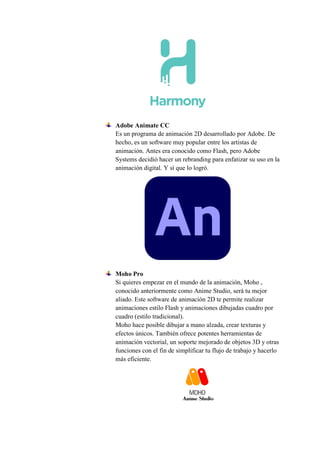 Adobe Animate CC
Es un programa de animación 2D desarrollado por Adobe. De
hecho, es un software muy popular entre los artistas de
animación. Antes era conocido como Flash, pero Adobe
Systems decidió hacer un rebranding para enfatizar su uso en la
animación digital. Y sí que lo logró.
Moho Pro
Si quieres empezar en el mundo de la animación, Moho ,
conocido anteriormente como Anime Studio, será tu mejor
aliado. Este software de animación 2D te permite realizar
animaciones estilo Flash y animaciones dibujadas cuadro por
cuadro (estilo tradicional).
Moho hace posible dibujar a mano alzada, crear texturas y
efectos únicos. También ofrece potentes herramientas de
animación vectorial, un soporte mejorado de objetos 3D y otras
funciones con el fin de simplificar tu flujo de trabajo y hacerlo
más eficiente.
 