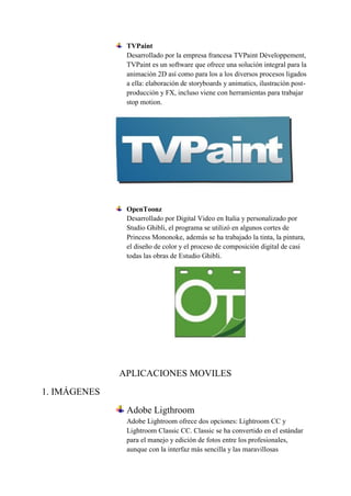 TVPaint
Desarrollado por la empresa francesa TVPaint Développement,
TVPaint es un software que ofrece una solución integral para la
animación 2D así como para los a los diversos procesos ligados
a ella: elaboración de storyboards y animatics, ilustración post-
producción y FX, incluso viene con herramientas para trabajar
stop motion.
OpenToonz
Desarrollado por Digital Video en Italia y personalizado por
Studio Ghibli, el programa se utilizó en algunos cortes de
Princess Mononoke, además se ha trabajado la tinta, la pintura,
el diseño de color y el proceso de composición digital de casi
todas las obras de Estudio Ghibli.
APLICACIONES MOVILES
1. IMÁGENES
Adobe Ligthroom
Adobe Lightroom ofrece dos opciones: Lightroom CC y
Lightroom Classic CC. Classic se ha convertido en el estándar
para el manejo y edición de fotos entre los profesionales,
aunque con la interfaz más sencilla y las maravillosas
 