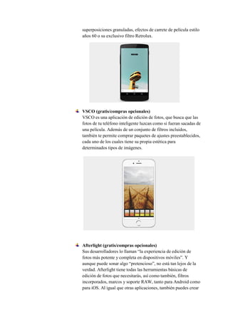 superposiciones granuladas, efectos de carrete de película estilo
años 60 o su exclusivo filtro Retrolux.
VSCO (gratis/compras opcionales)
VSCO es una aplicación de edición de fotos, que busca que las
fotos de tu teléfono inteligente luzcan como si fueran sacadas de
una película. Además de un conjunto de filtros incluidos,
también te permite comprar paquetes de ajustes preestablecidos,
cada uno de los cuales tiene su propia estética para
determinados tipos de imágenes.
Afterlight (gratis/compras opcionales)
Sus desarrolladores lo llaman “la experiencia de edición de
fotos más potente y completa en dispositivos móviles”. Y
aunque puede sonar algo “pretencioso”, no está tan lejos de la
verdad. Afterlight tiene todas las herramientas básicas de
edición de fotos que necesitarás, así como también, filtros
incorporados, marcos y soporte RAW, tanto para Android como
para iOS. Al igual que otras aplicaciones, también puedes crear
 