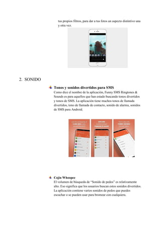 tus propios filtros, para dar a tus fotos un aspecto distintivo una
y otra vez.
2. SONIDO
Tonos y sonidos divertidos para SMS
Como dice el nombre de la aplicación, Funny SMS Ringtones &
Sounds es para aquellos que han estado buscando tonos divertidos
y tonos de SMS. La aplicación tiene muchos tonos de llamada
divertidos, tono de llamada de contacto, sonido de alarma, sonidos
de SMS para Android.
Cojín Whoopee
El volumen de búsqueda de “Sonido de pedos” es relativamente
alto. Eso significa que los usuarios buscan estos sonidos divertidos.
La aplicación contiene varios sonidos de pedos que puedes
escuchar o se pueden usar para bromear con cualquiera.
 