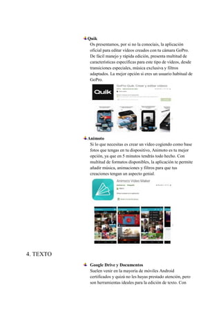 Quik
Os presentamos, por si no la conocíais, la aplicación
oficial para editar vídeos creados con tu cámara GoPro.
De fácil manejo y rápida edición, presenta multitud de
características específicas para este tipo de vídeos, desde
transiciones especiales, música exclusiva y filtros
adaptados. La mejor opción si eres un usuario habitual de
GoPro.
Animoto
Si lo que necesitas es crear un vídeo cogiendo como base
fotos que tengas en tu dispositivo, Animoto es tu mejor
opción, ya que en 5 minutos tendrás todo hecho. Con
multitud de formatos disponibles, la aplicación te permite
añadir música, animaciones y filtros para que tus
creaciones tengan un aspecto genial.
4. TEXTO
Google Drive y Documentos
Suelen venir en la mayoría de móviles Android
certificados y quizá no les hayas prestado atención, pero
son herramientas ideales para la edición de texto. Con
 