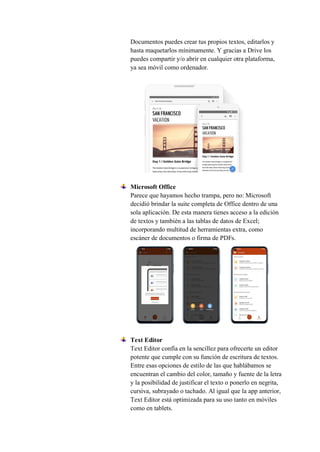 Documentos puedes crear tus propios textos, editarlos y
hasta maquetarlos mínimamente. Y gracias a Drive los
puedes compartir y/o abrir en cualquier otra plataforma,
ya sea móvil como ordenador.
Microsoft Office
Parece que hayamos hecho trampa, pero no: Microsoft
decidió brindar la suite completa de Office dentro de una
sola aplicación. De esta manera tienes acceso a la edición
de textos y también a las tablas de datos de Excel;
incorporando multitud de herramientas extra, como
escáner de documentos o firma de PDFs.
Text Editor
Text Editor confía en la sencillez para ofrecerte un editor
potente que cumple con su función de escritura de textos.
Entre esas opciones de estilo de las que hablábamos se
encuentran el cambio del color, tamaño y fuente de la letra
y la posibilidad de justificar el texto o ponerlo en negrita,
cursiva, subrayado o tachado. Al igual que la app anterior,
Text Editor está optimizada para su uso tanto en móviles
como en tablets.
 