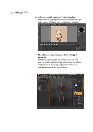 5. ANIMACIÓN
Krita: una intuitiva app para crear animaciones
Krita es uno de los programas para hacer animaciones que
mejor maneja el balance entre complejidad e intuición.
MakeHuman: crea personajes 3D con esta app de
animación
MakeHuman es una excelente app de animación para
crear personajes realistas en 3D. Inicialmente, era solo un
complemento de Blender y luego se convirtió en una
aplicación de animación independiente.
 