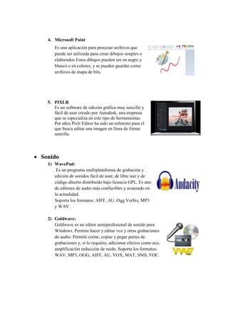4. Microsoft Paint
Es una aplicación para procesar archivos que
puede ser utilizada para crear dibujos simples o
elaborados Estos dibujos pueden ser en negro y
blanco o en colores, y se pueden guardar como
archivos de mapa de bits.
5. PIXLR
Es un software de edición gráfica muy sencillo y
fácil de usar creado por Autodesk, una empresa
que se especializa en este tipo de herramientas.
Por años Pixlr Editor ha sido un referente para el
que busca editar una imagen en línea de forma
sencilla.
 Sonido
1) WavePad:
Es un programa multiplataforma de grabación y
edición de sonidos fácil de usar, de libre uso y de
código abierto distribuido bajo licencia GPL. Es uno
de editores de audio más confiavbles y avanzado en
la actualidad.
Soporta los formatos: AIFF, AU, Ogg Vorbis, MP3
y WAV.
2) Goldwave:
Goldwave es un editor semiprofesional de sonido para
Windows. Permite hacer y editar voz y otras grabaciones
de audio. Permite cortar, copiar y pegar partes de
grabaciones y, si lo requiere, adicionar efectos como eco,
amplificación reducción de ruido. Soporta los formatos:
WAV, MP3, OGG, AIFF, AU, VOX, MAT, SND, VOC.
 