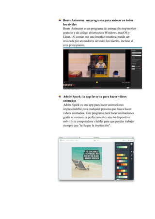 Boats Animator: un programa para animar en todos
los niveles
Boats Animator es un programa de animación stop motion
gratuito y de código abierto para Windows, macOS y
Linux. Al contar con una interfaz intuitiva, puede ser
utilizada por animadores de todos los niveles, incluso si
eres principiante.
Adobe Spark: la app favorita para hacer videos
animados
Adobe Spark es una app para hacer animaciones
imprescindible para cualquier persona que busca hacer
videos animados. Este programa para hacer animaciones
gratis se sincroniza perfectamente entre tu dispositivo
móvil y tu computadora o tablet para que puedas trabajar
siempre que "te llegue la inspiración".
 