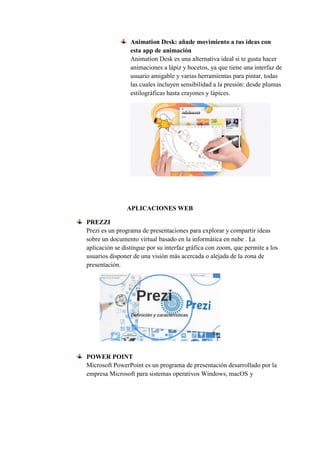 Animation Desk: añade movimiento a tus ideas con
esta app de animación
Animation Desk es una alternativa ideal si te gusta hacer
animaciones a lápiz y bocetos, ya que tiene una interfaz de
usuario amigable y varias herramientas para pintar, todas
las cuales incluyen sensibilidad a la presión: desde plumas
estilográficas hasta crayones y lápices.
APLICACIONES WEB
PREZZI
Prezi es un programa de presentaciones para explorar y compartir ideas
sobre un documento virtual basado en la informática en nube . La
aplicación se distingue por su interfaz gráfica con zoom, que permite a los
usuarios disponer de una visión más acercada o alejada de la zona de
presentación.
POWER POINT
Microsoft PowerPoint es un programa de presentación desarrollado por la
empresa Microsoft para sistemas operativos Windows, macOS y
 