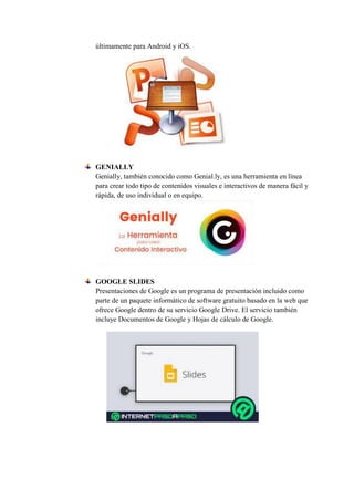 últimamente para Android y iOS.
GENIALLY
Genially, también conocido como Genial.ly, es una herramienta en línea
para crear todo tipo de contenidos visuales e interactivos de manera fácil y
rápida, de uso individual o en equipo.
GOOGLE SLIDES
Presentaciones de Google es un programa de presentación incluido como
parte de un paquete informático de software gratuito basado en la web que
ofrece Google dentro de su servicio Google Drive. El servicio también
incluye Documentos de Google y Hojas de cálculo de Google.
 